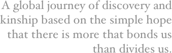 A global journey of discovery and kinship based on the simple hope that there is more that bonds us than divides us.